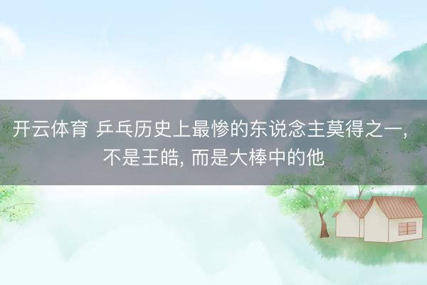 开云体育 乒乓历史上最惨的东说念主莫得之一， 不是王皓， 而是大棒中的他