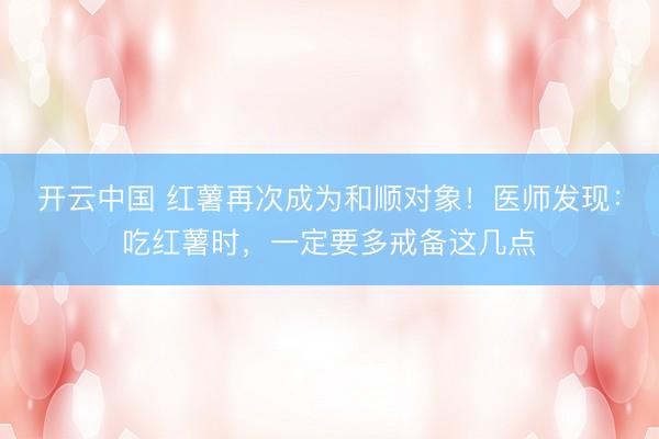 开云中国 红薯再次成为和顺对象！医师发现：吃红薯时，一定要多戒备这几点