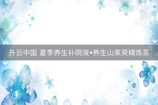 开云中国 夏季养生补阴液•养生山茱萸精炼茶
