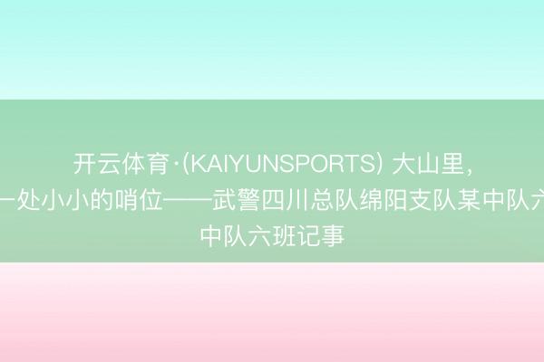 开云体育·(KAIYUNSPORTS) 大山里，“藏”着一处小小的哨位——武警四川总队绵阳支队某中队六班记事