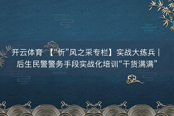 开云体育 【“忻”风之采专栏】实战大练兵 | 后生民警警务手段实战化培训“干货满满”