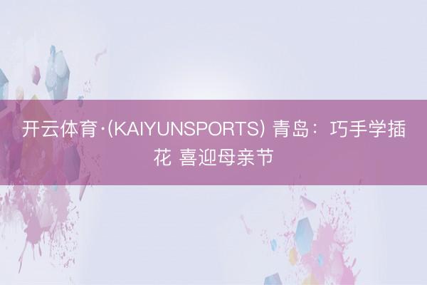 开云体育·(KAIYUNSPORTS) 青岛：巧手学插花 喜迎母亲节