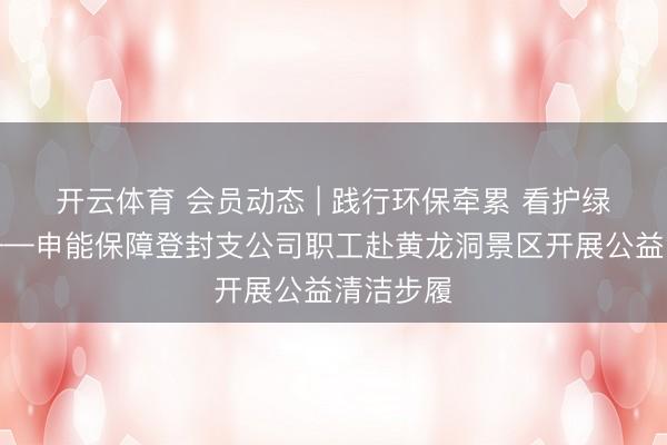 开云体育 会员动态 | 践行环保牵累 看护绿水青山——申能保障登封支公司职工赴黄龙洞景区开展公益清洁步履