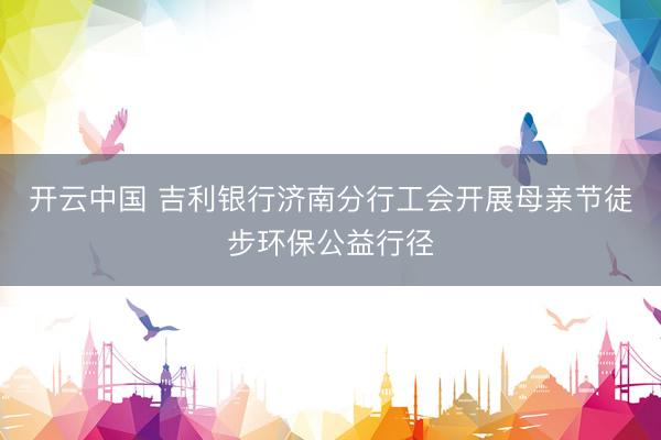 开云中国 吉利银行济南分行工会开展母亲节徒步环保公益行径