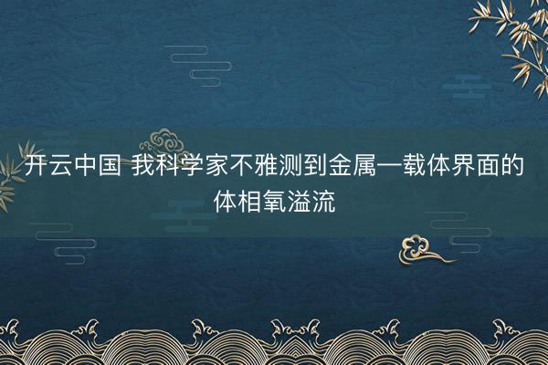 开云中国 我科学家不雅测到金属—载体界面的体相氧溢流