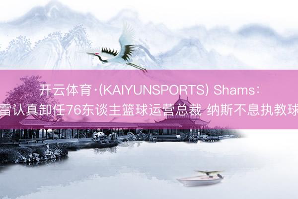 开云体育·(KAIYUNSPORTS) Shams：莫雷认真卸任76东谈主篮球运营总裁 纳斯不息执教球队