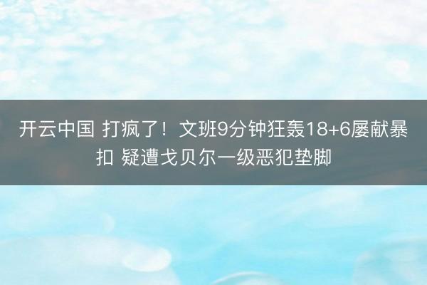 开云中国 打疯了!文班9分钟狂轰18+6屡献暴扣 疑遭戈贝尔一级恶犯垫脚