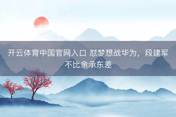 开云体育中国官网入口 怼梦想战华为，段建军不比余承东差