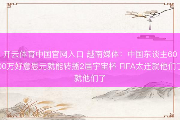 开云体育中国官网入口 越南媒体：中国东谈主6000万好意思元就能转播2届宇宙杯 FIFA太迁就他们了