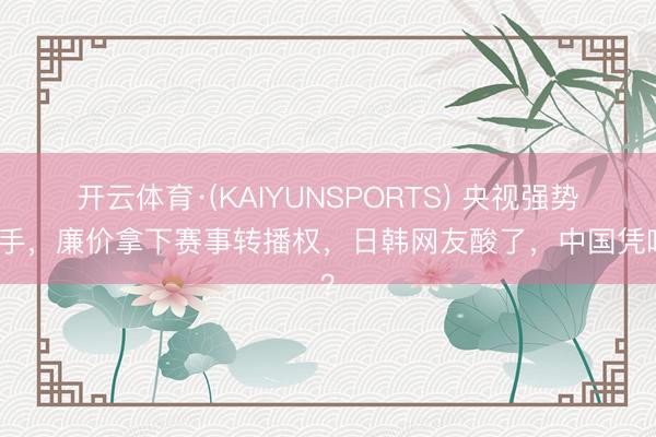 开云体育·(KAIYUNSPORTS) 央视强势动手，廉价拿下赛事转播权，日韩网友酸了，中国凭啥？