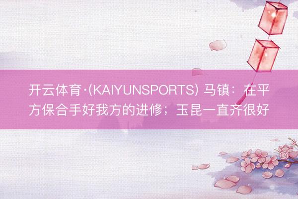 开云体育·(KAIYUNSPORTS) 马镇：在平方保合手好我方的进修；玉昆一直齐很好