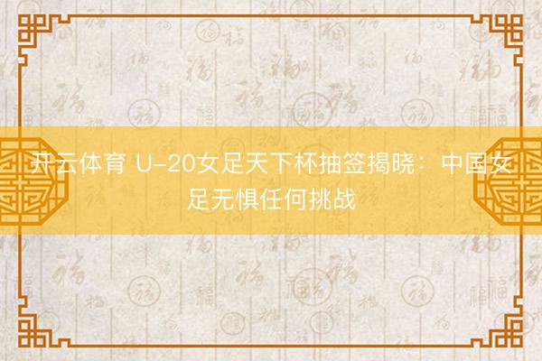 开云体育 U-20女足天下杯抽签揭晓：中国女足无惧任何挑战