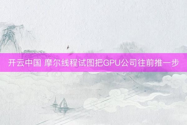 开云中国 摩尔线程试图把GPU公司往前推一步
