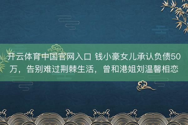 开云体育中国官网入口 钱小豪女儿承认负债50万,告别难过荆棘生活,曾和港姐刘温馨相恋