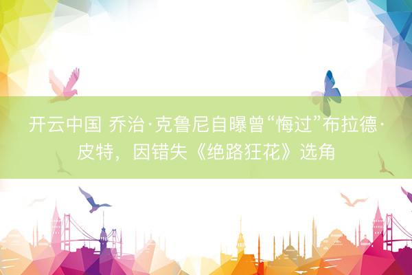 开云中国 乔治·克鲁尼自曝曾“悔过”布拉德·皮特，因错失《绝路狂花》选角