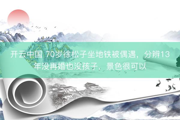 开云中国 70岁徐松子坐地铁被偶遇，分辨13年没再婚也没孩子，景色很可以