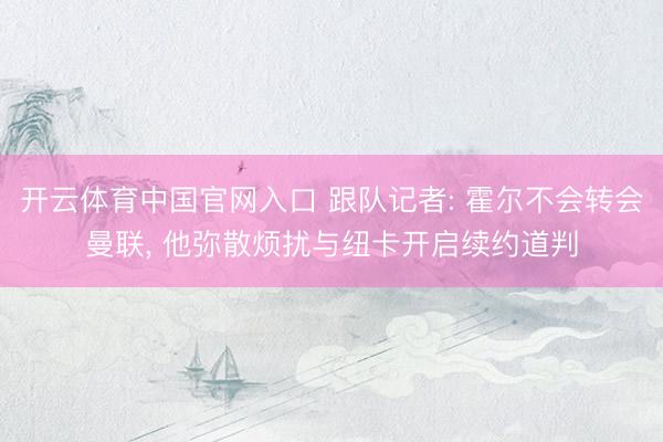 开云体育中国官网入口 跟队记者: 霍尔不会转会曼联， 他弥散烦扰与纽卡开启续约道判