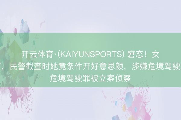 开云体育·(KAIYUNSPORTS) 窘态！女子醉驾闯红灯，民警截查时她竟条件开好意思颜，涉嫌危境驾驶罪被立案侦察