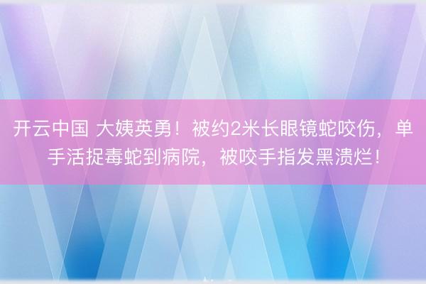 开云中国 大姨英勇!被约2米长眼镜蛇咬伤,单手活捉毒蛇到病院,被咬手指发黑溃烂!