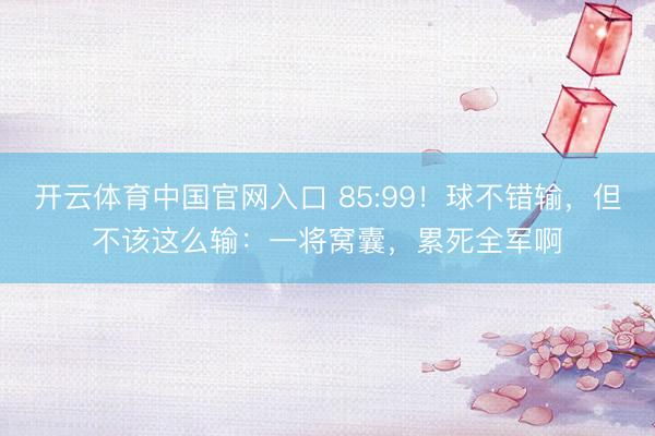 开云体育中国官网入口 85:99！球不错输，但不该这么输：一将窝囊，累死全军啊
