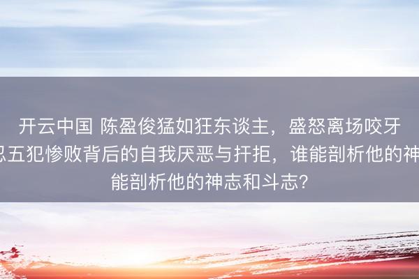 开云中国 陈盈俊猛如狂东谈主，盛怒离场咬牙自责，难忍五犯惨败背后的自我厌恶与扞拒，谁能剖析他的神志和斗志？