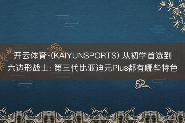 开云体育·(KAIYUNSPORTS) 从初学首选到六边形战士: 第三代比亚迪元Plus都有哪些特色