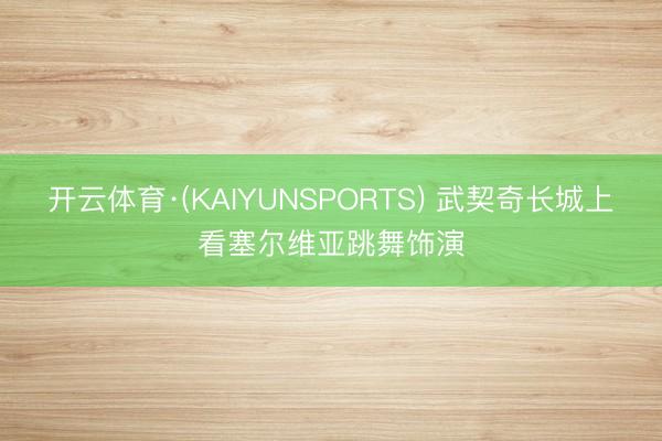 开云体育·(KAIYUNSPORTS) 武契奇长城上看塞尔维亚跳舞饰演