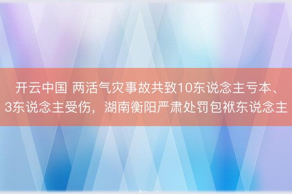 开云中国 两活气灾事故共致10东说念主亏本、3东说念主受伤，湖南衡阳严肃处罚包袱东说念主