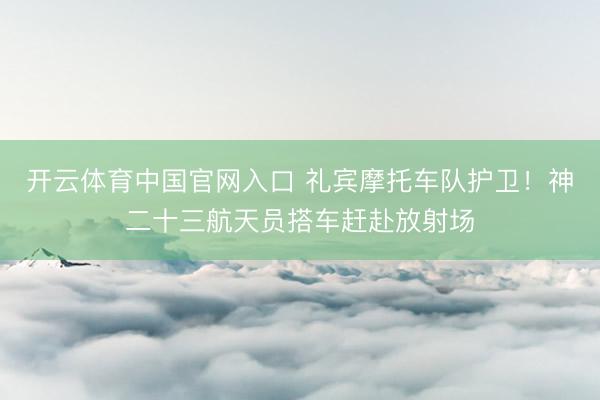 开云体育中国官网入口 礼宾摩托车队护卫！神二十三航天员搭车赶赴放射场