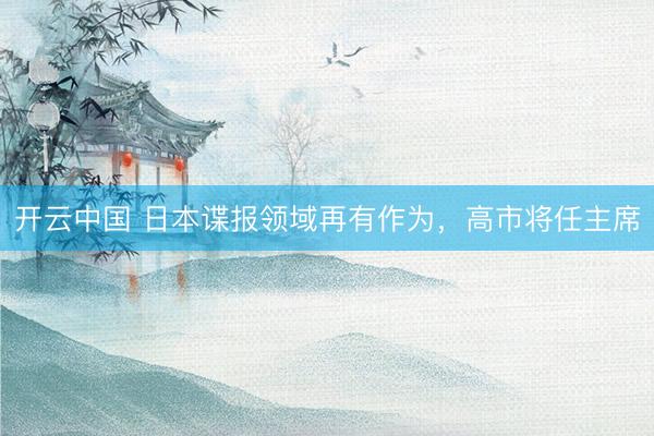 开云中国 日本谍报领域再有作为，高市将任主席