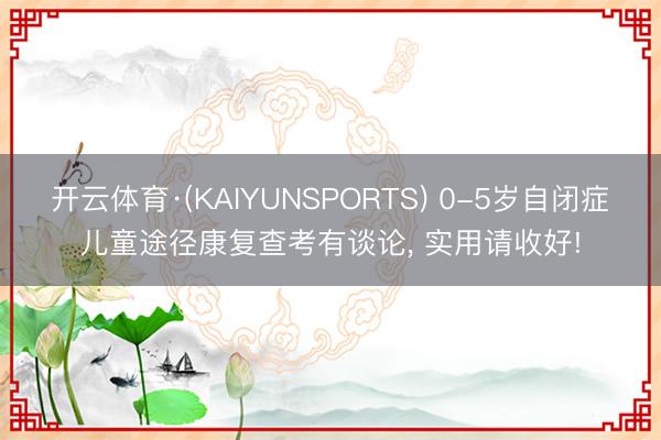 开云体育·(KAIYUNSPORTS) 0-5岁自闭症儿童途径康复查考有谈论， 实用请收好!