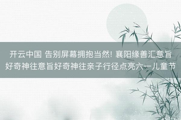 开云中国 告别屏幕拥抱当然! 襄阳缘善汇意旨好奇神往意旨好奇神往亲子行径点亮六一儿童节
