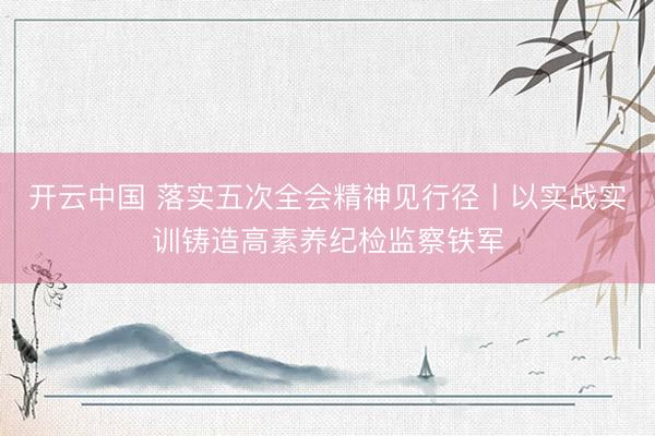 开云中国 落实五次全会精神见行径丨以实战实训铸造高素养纪检监察铁军