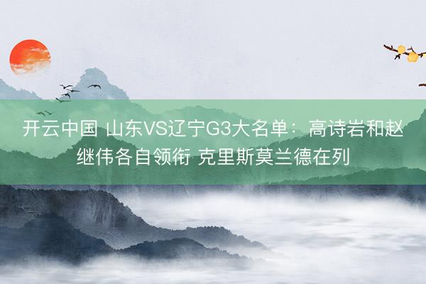开云中国 山东VS辽宁G3大名单：高诗岩和赵继伟各自领衔 克里斯莫兰德在列