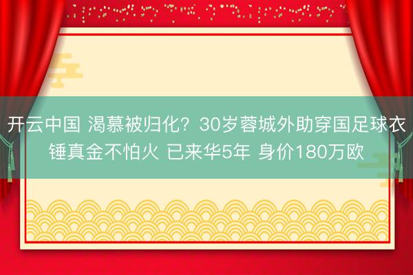 开云中国 渴慕被归化？30岁蓉城外助穿国足球衣锤真金不怕火 已来华5年 身价180万欧