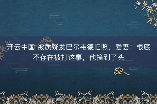 开云中国 被质疑发巴尔韦德旧照，爱妻：根底不存在被打这事，他撞到了头