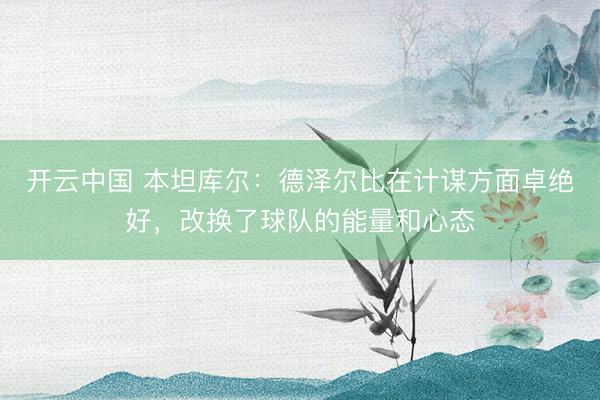 开云中国 本坦库尔：德泽尔比在计谋方面卓绝好，改换了球队的能量和心态