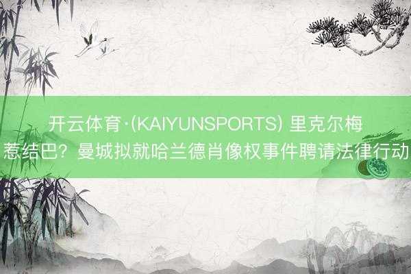 开云体育·(KAIYUNSPORTS) 里克尔梅惹结巴？曼城拟就哈兰德肖像权事件聘请法律行动