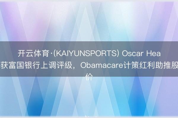 开云体育·(KAIYUNSPORTS) Oscar Health获富国银行上调评级，Obamacare计策红利助推股价
