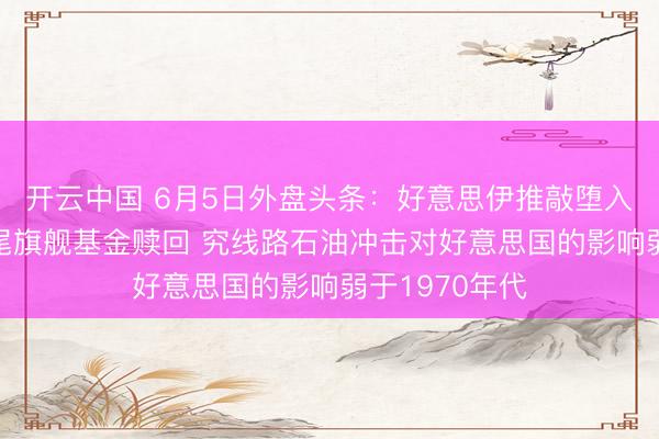 开云中国 6月5日外盘头条：好意思伊推敲堕入停滞 黑石收尾旗舰基金赎回 究线路石油冲击对好意思国的影响弱于1970年代
