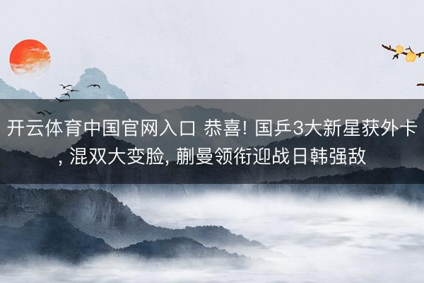 开云体育中国官网入口 恭喜! 国乒3大新星获外卡， 混双大变脸， 蒯曼领衔迎战日韩强敌