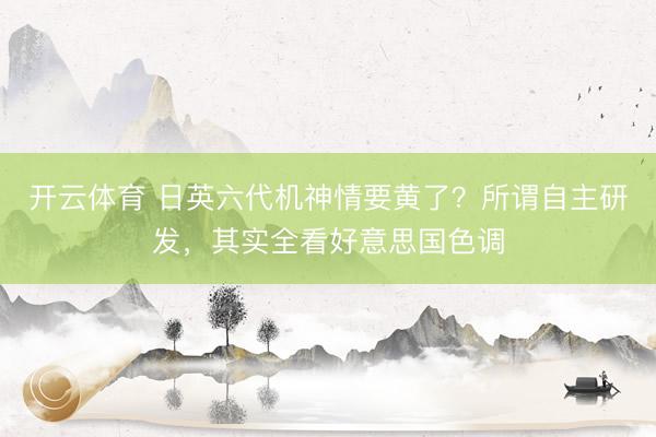 开云体育 日英六代机神情要黄了?所谓自主研发,其实全看好意思国色调
