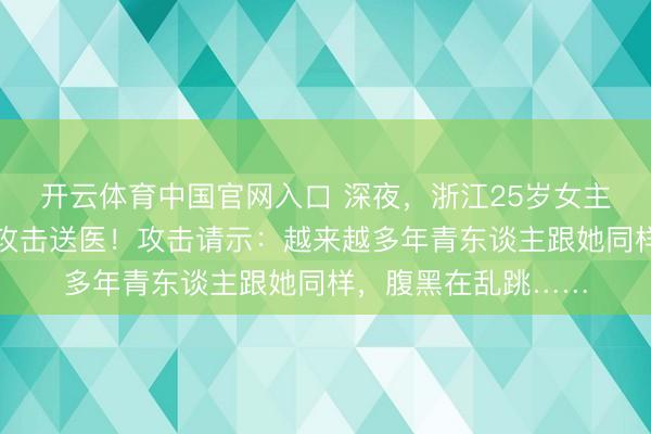 开云体育中国官网入口 深夜，浙江25岁女主播顷刻间下播，被攻击送医！攻击请示：越来越多年青东谈主跟她同样，腹黑在乱跳……