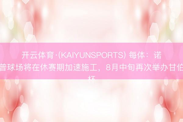 开云体育·(KAIYUNSPORTS) 每体：诺坎普球场将在休赛期加速施工，8月中旬再次举办甘伯杯