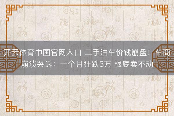 开云体育中国官网入口 二手油车价钱崩盘！车商崩溃哭诉：一个月狂跌3万 根底卖不动