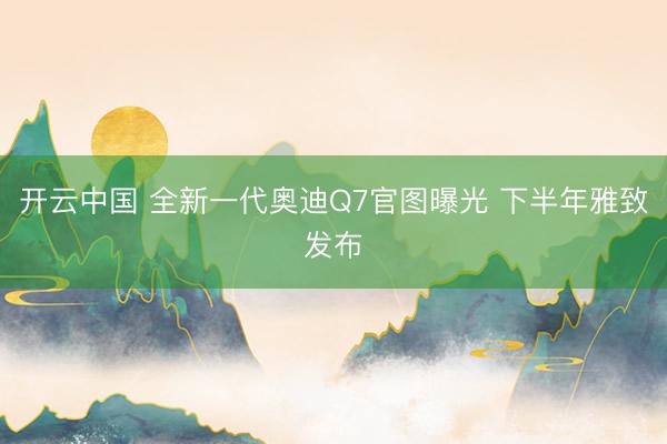 开云中国 全新一代奥迪Q7官图曝光 下半年雅致发布