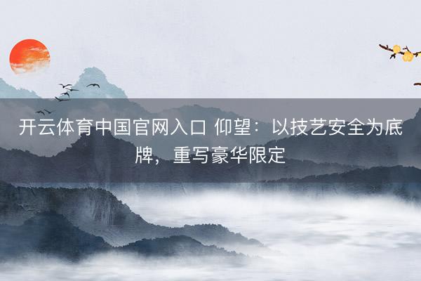 开云体育中国官网入口 仰望：以技艺安全为底牌，重写豪华限定