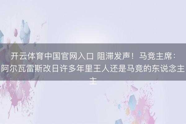 开云体育中国官网入口 阻滞发声!马竞主席:阿尔瓦雷斯改日许多年里王人还是马竞的东说念主