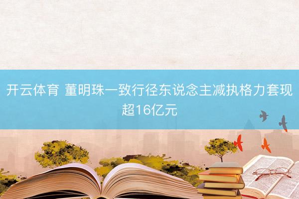 开云体育 董明珠一致行径东说念主减执格力套现超16亿元