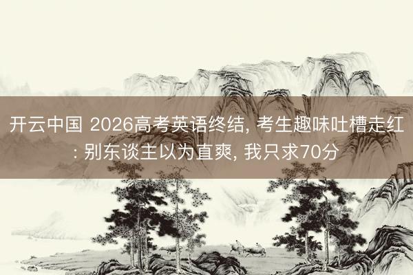 开云中国 2026高考英语终结， 考生趣味吐槽走红: 别东谈主以为直爽， 我只求70分
